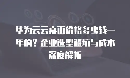华为云云桌面价格多少钱一年的？企业选型避坑与成本深度解析