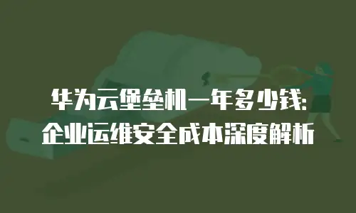 华为云堡垒机一年多少钱：企业运维安全成本深度解析