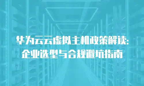 华为云云虚拟主机政策解读：企业选型与合规避坑指南