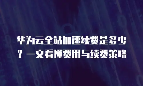华为云全站加速续费是多少？一文看懂费用与续费策略