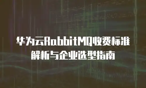 华为云RabbitMQ收费标准解析与企业选型指南