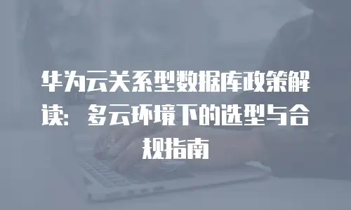华为云关系型数据库政策解读：多云环境下的选型与合规指南