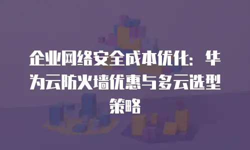 企业网络安全成本优化：华为云防火墙优惠与多云选型策略