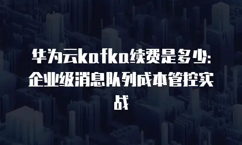 华为云kafka续费是多少：企业级消息队列成本管控实战