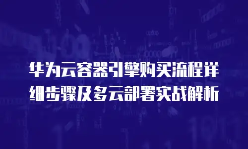 华为云容器引擎购买流程详细步骤及多云部署实战解析