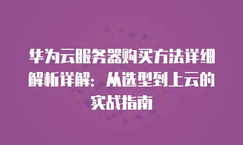 华为云服务器购买方法详细解析详解：从选型到上云的实战指南