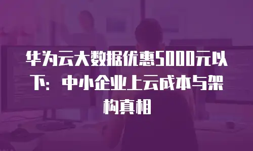 华为云大数据优惠5000元以下：中小企业上云成本与架构真相