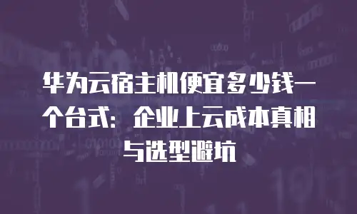 华为云宿主机便宜多少钱一个台式：企业上云成本真相与选型避坑