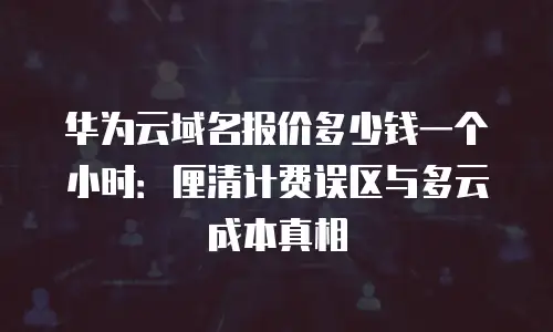 华为云域名报价多少钱一个小时：厘清计费误区与多云成本真相