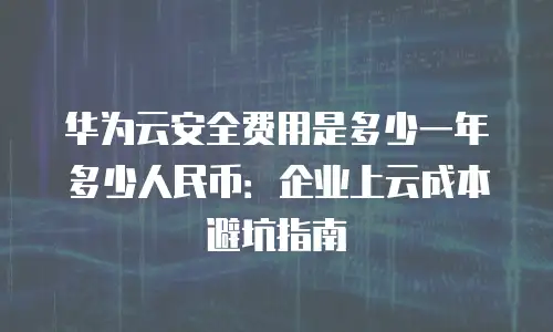华为云安全费用是多少一年多少人民币：企业上云成本避坑指南