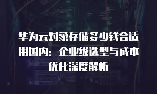 华为云对象存储多少钱合适用国内：企业级选型与成本优化深度解析