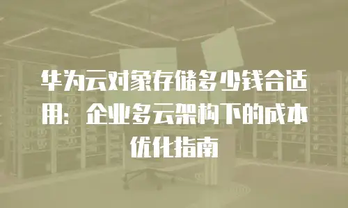 华为云对象存储多少钱合适用：企业多云架构下的成本优化指南