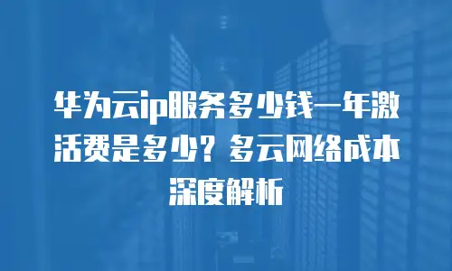华为云ip服务多少钱一年激活费是多少？多云网络成本深度解析