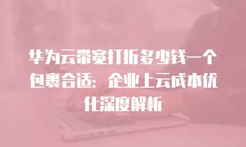 华为云带宽打折多少钱一个包裹合适：企业上云成本优化深度解析