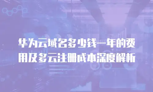 华为云域名多少钱一年的费用及多云注册成本深度解析