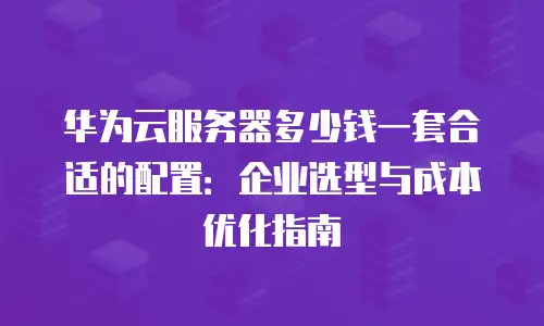 华为云服务器多少钱一套合适的配置：企业选型与成本优化指南