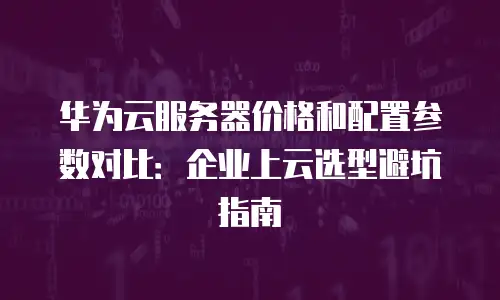 华为云服务器价格和配置参数对比：企业上云选型避坑指南