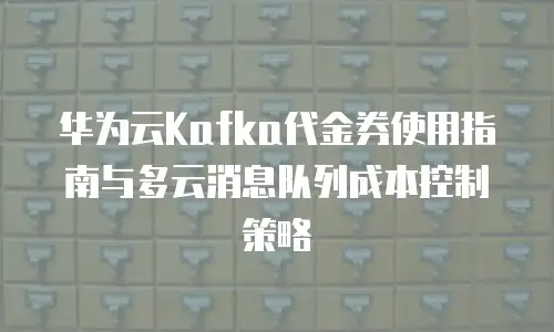 华为云Kafka代金券使用指南与多云消息队列成本控制策略
