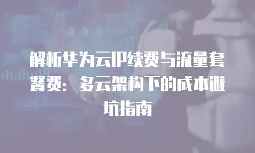 解析华为云IP续费与流量套餐费：多云架构下的成本避坑指南