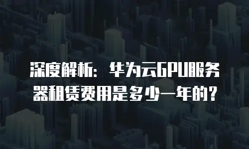 深度解析：华为云GPU服务器租赁费用是多少一年的？