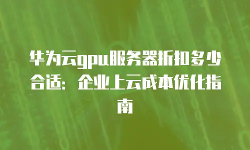 华为云gpu服务器折扣多少合适：企业上云成本优化指南