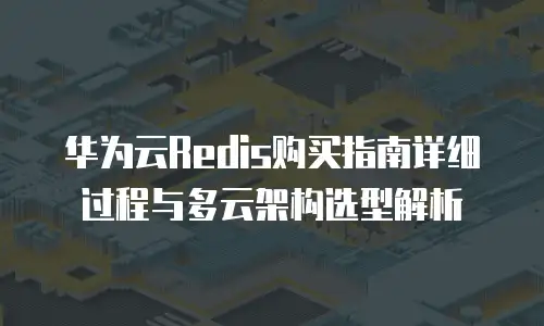 华为云Redis购买指南详细过程与多云架构选型解析