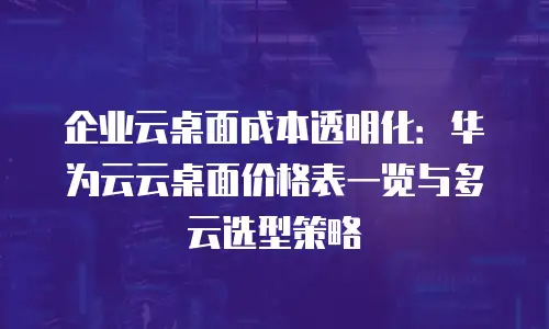企业云桌面成本透明化：华为云云桌面价格表一览与多云选型策略