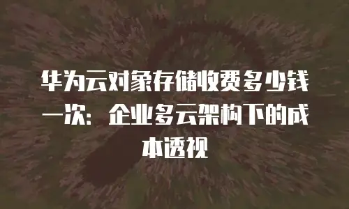 华为云对象存储收费多少钱一次：企业多云架构下的成本透视