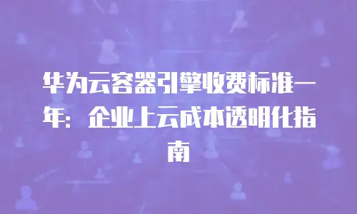 华为云容器引擎收费标准一年：企业上云成本透明化指南