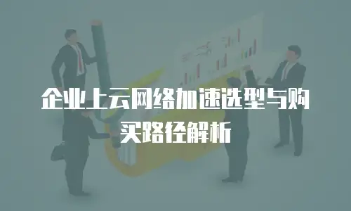 企业上云网络加速选型与购买路径解析