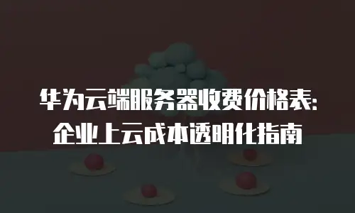 华为云端服务器收费价格表：企业上云成本透明化指南