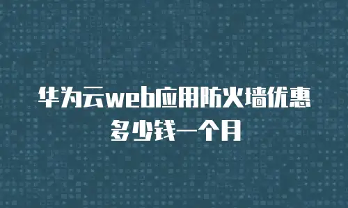 华为云web应用防火墙优惠多少钱一个月
