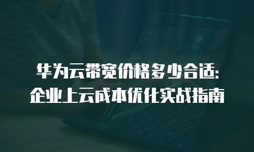 华为云带宽价格多少合适：企业上云成本优化实战指南