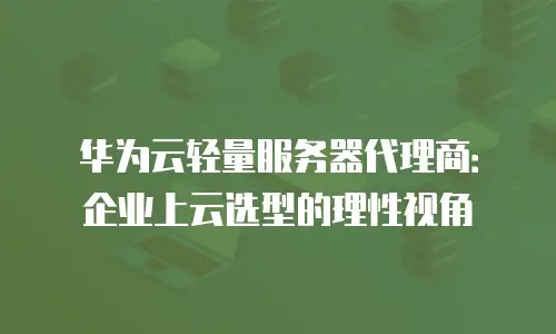 华为云轻量服务器代理商：企业上云选型的理性视角
