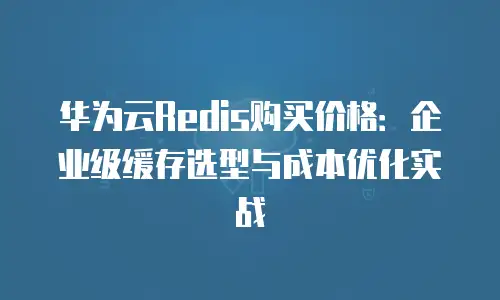 华为云Redis购买价格：企业级缓存选型与成本优化实战