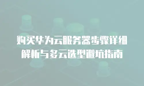 购买华为云服务器步骤详细解析与多云选型避坑指南