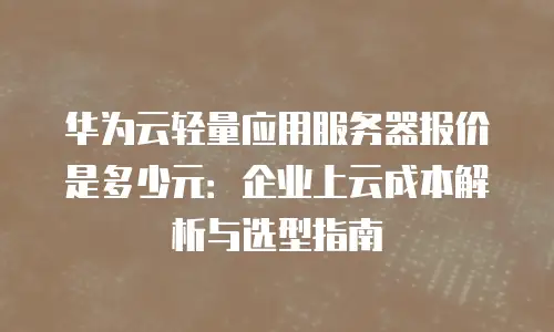 华为云轻量应用服务器报价是多少元：企业上云成本解析与选型指南