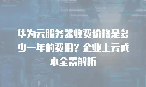 华为云服务器收费价格是多少一年的费用？企业上云成本全景解析