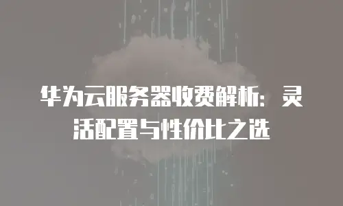 华为云服务器收费解析：灵活配置与性价比之选