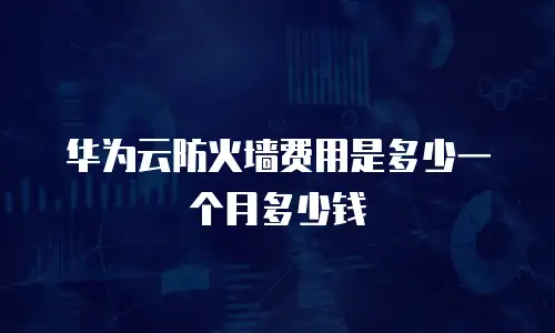 华为云防火墙费用是多少一个月多少钱