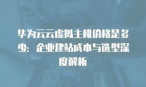 华为云云虚拟主机价格是多少：企业建站成本与选型深度解析