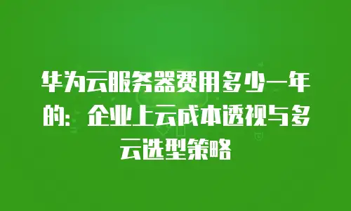 华为云服务器费用多少一年的：企业上云成本透视与多云选型策略