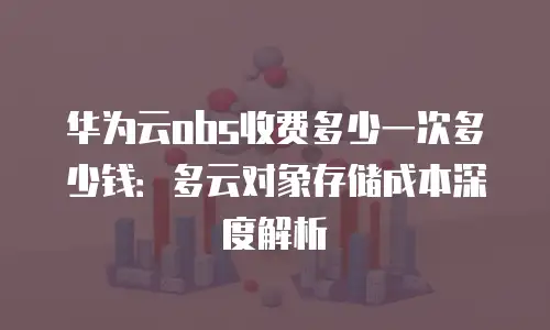 华为云obs收费多少一次多少钱：多云对象存储成本深度解析