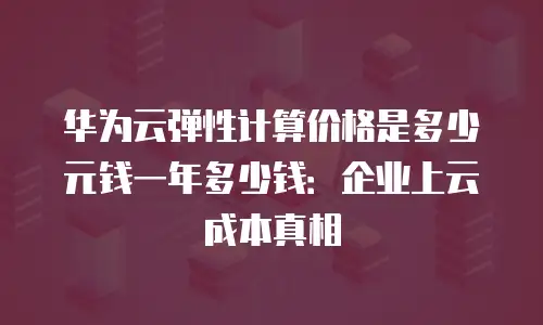 华为云弹性计算价格是多少元钱一年多少钱：企业上云成本真相