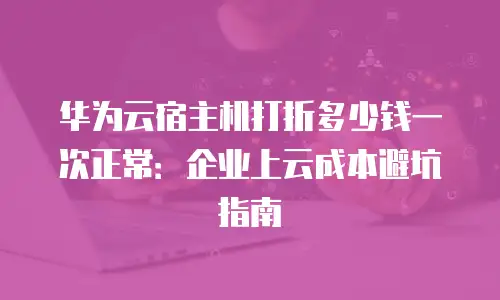 华为云宿主机打折多少钱一次正常：企业上云成本避坑指南