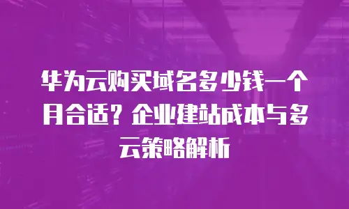 华为云购买域名多少钱一个月合适？企业建站成本与多云策略解析