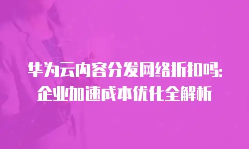 华为云内容分发网络折扣吗：企业加速成本优化全解析