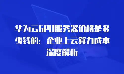 华为云GPU服务器价格是多少钱的：企业上云算力成本深度解析