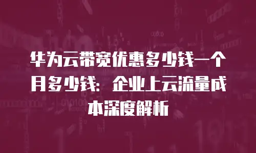 华为云带宽优惠多少钱一个月多少钱：企业上云流量成本深度解析