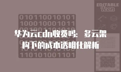 华为云cdn收费吗：多云架构下的成本透明化解析
